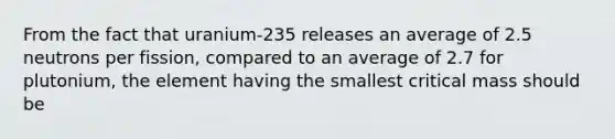 From the fact that uranium-235 releases an average of 2.5 neutrons per fission, compared to an average of 2.7 for plutonium, the element having the smallest critical mass should be