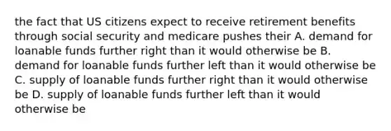 the fact that US citizens expect to receive retirement benefits through social security and medicare pushes their A. demand for loanable funds further right than it would otherwise be B. demand for loanable funds further left than it would otherwise be C. supply of loanable funds further right than it would otherwise be D. supply of loanable funds further left than it would otherwise be