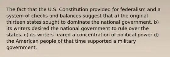 The fact that the U.S. Constitution provided for federalism and a system of checks and balances suggest that a) the original thirteen states sought to dominate the national government. b) its writers desired the national government to rule over the states. c) its writers feared a concentration of political power d) the American people of that time supported a military government.