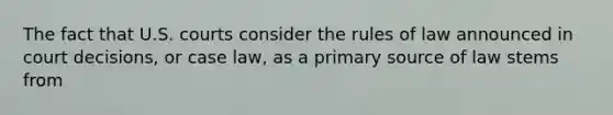 The fact that U.S. courts consider the rules of law announced in court decisions, or case law, as a primary source of law stems from