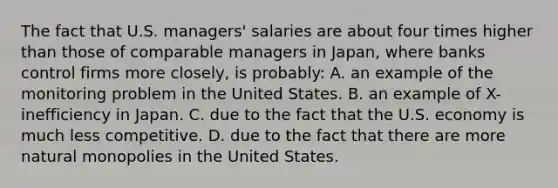 The fact that U.S. managers' salaries are about four times higher than those of comparable managers in Japan, where banks control firms more closely, is probably: A. an example of the monitoring problem in the United States. B. an example of X-inefficiency in Japan. C. due to the fact that the U.S. economy is much less competitive. D. due to the fact that there are more natural monopolies in the United States.