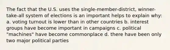 The fact that the U.S. uses the single-member-district, winner-take-all system of elections is an important helps to explain why: a. voting turnout is lower than in other countries b. interest groups have become important in campaigns c. political "machines" have become commonplace d. there have been only two major political parties