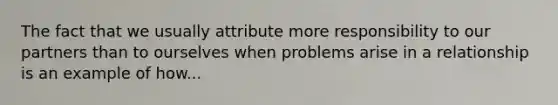 The fact that we usually attribute more responsibility to our partners than to ourselves when problems arise in a relationship is an example of how...