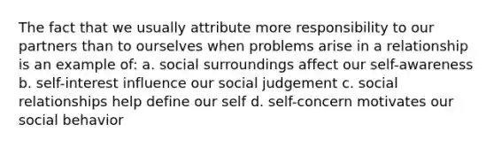 The fact that we usually attribute more responsibility to our partners than to ourselves when problems arise in a relationship is an example of: a. social surroundings affect our self-awareness b. self-interest influence our social judgement c. social relationships help define our self d. self-concern motivates our social behavior