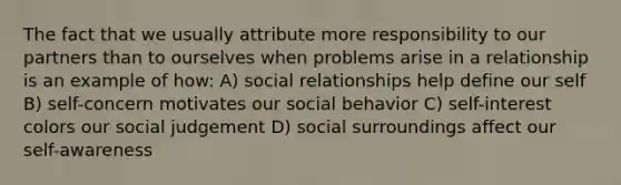 The fact that we usually attribute more responsibility to our partners than to ourselves when problems arise in a relationship is an example of how: A) social relationships help define our self B) self-concern motivates our social behavior C) self-interest colors our social judgement D) social surroundings affect our self-awareness