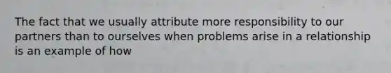 The fact that we usually attribute more responsibility to our partners than to ourselves when problems arise in a relationship is an example of how