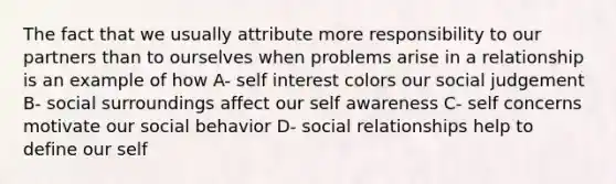 The fact that we usually attribute more responsibility to our partners than to ourselves when problems arise in a relationship is an example of how A- self interest colors our social judgement B- social surroundings affect our self awareness C- self concerns motivate our social behavior D- social relationships help to define our self