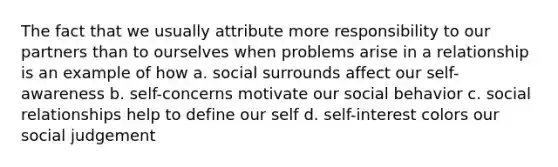 The fact that we usually attribute more responsibility to our partners than to ourselves when problems arise in a relationship is an example of how a. social surrounds affect our self-awareness b. self-concerns motivate our social behavior c. social relationships help to define our self d. self-interest colors our social judgement