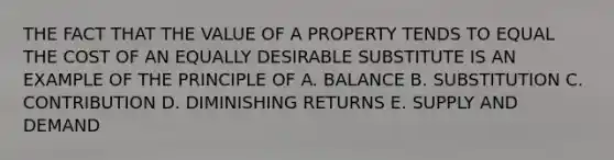 THE FACT THAT THE VALUE OF A PROPERTY TENDS TO EQUAL THE COST OF AN EQUALLY DESIRABLE SUBSTITUTE IS AN EXAMPLE OF THE PRINCIPLE OF A. BALANCE B. SUBSTITUTION C. CONTRIBUTION D. DIMINISHING RETURNS E. SUPPLY AND DEMAND