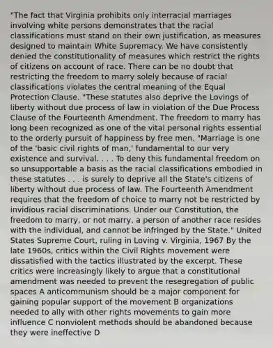 "The fact that Virginia prohibits only interracial marriages involving white persons demonstrates that the racial classifications must stand on their own justification, as measures designed to maintain White Supremacy. We have consistently denied the constitutionality of measures which restrict the rights of citizens on account of race. There can be no doubt that restricting the freedom to marry solely because of racial classifications violates the central meaning of the Equal Protection Clause. "These statutes also deprive the Lovings of liberty without due process of law in violation of the Due Process Clause of the Fourteenth Amendment. The freedom to marry has long been recognized as one of the vital personal rights essential to the orderly pursuit of happiness by free men. "Marriage is one of the 'basic civil rights of man,' fundamental to our very existence and survival. . . . To deny this fundamental freedom on so unsupportable a basis as the racial classifications embodied in these statutes . . . is surely to deprive all the State's citizens of liberty without due process of law. The Fourteenth Amendment requires that the freedom of choice to marry not be restricted by invidious racial discriminations. Under our Constitution, the freedom to marry, or not marry, a person of another race resides with the individual, and cannot be infringed by the State." United States Supreme Court, ruling in Loving v. Virginia, 1967 By the late 1960s, critics within the Civil Rights movement were dissatisfied with the tactics illustrated by the excerpt. These critics were increasingly likely to argue that a constitutional amendment was needed to prevent the resegregation of public spaces A anticommunism should be a major component for gaining popular support of the movement B organizations needed to ally with other rights movements to gain more influence C nonviolent methods should be abandoned because they were ineffective D