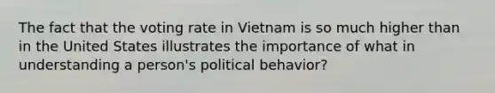 The fact that the voting rate in Vietnam is so much higher than in the United States illustrates the importance of what in understanding a person's political behavior?