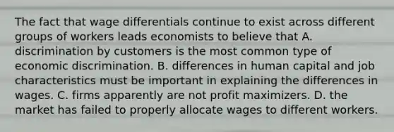 The fact that wage differentials continue to exist across different groups of workers leads economists to believe that A. discrimination by customers is the most common type of economic discrimination. B. differences in human capital and job characteristics must be important in explaining the differences in wages. C. firms apparently are not profit maximizers. D. the market has failed to properly allocate wages to different workers.