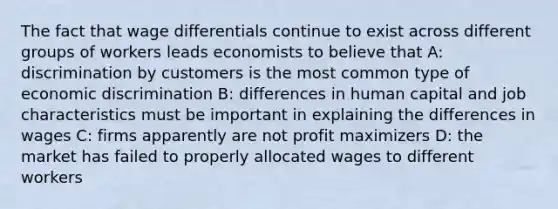 The fact that wage differentials continue to exist across different groups of workers leads economists to believe that A: discrimination by customers is the most common type of economic discrimination B: differences in human capital and job characteristics must be important in explaining the differences in wages C: firms apparently are not profit maximizers D: the market has failed to properly allocated wages to different workers