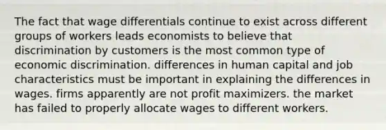 The fact that wage differentials continue to exist across different groups of workers leads economists to believe that discrimination by customers is the most common type of economic discrimination. differences in human capital and job characteristics must be important in explaining the differences in wages. firms apparently are not profit maximizers. the market has failed to properly allocate wages to different workers.