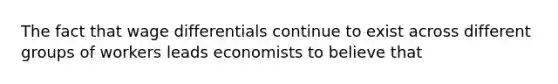 The fact that wage differentials continue to exist across different groups of workers leads economists to believe that