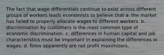 The fact that wage differentials continue to exist across different groups of workers leads economists to believe that a. the market has failed to properly allocate wages to different workers. b. discrimination by customers is the most common type of economic discrimination. c. differences in human capital and job characteristics must be important in explaining the differences in wages. d. firms apparently are not profit maximizers.