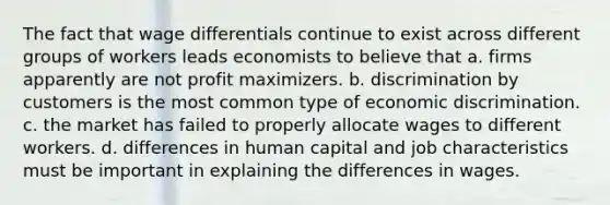 The fact that wage differentials continue to exist across different groups of workers leads economists to believe that a. firms apparently are not profit maximizers. b. discrimination by customers is the most common type of economic discrimination. c. the market has failed to properly allocate wages to different workers. d. differences in human capital and job characteristics must be important in explaining the differences in wages.