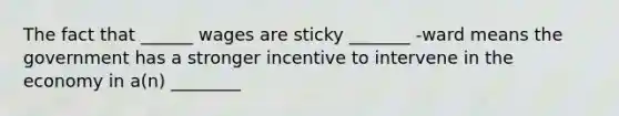 The fact that ______ wages are sticky _______ -ward means the government has a stronger incentive to intervene in the economy in a(n) ________