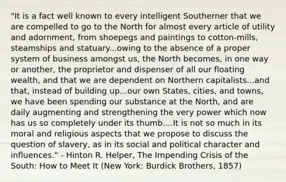 "It is a fact well known to every intelligent Southerner that we are compelled to go to the North for almost every article of utility and adornment, from shoepegs and paintings to cotton-mills, steamships and statuary...owing to the absence of a proper system of business amongst us, the North becomes, in one way or another, the proprietor and dispenser of all our floating wealth, and that we are dependent on Northern capitalists...and that, instead of building up...our own States, cities, and towns, we have been spending our substance at the North, and are daily augmenting and strengthening the very power which now has us so completely under its thumb....It is not so much in its moral and religious aspects that we propose to discuss the question of slavery, as in its social and political character and influences." - Hinton R. Helper, The Impending Crisis of the South: How to Meet It (New York: Burdick Brothers, 1857)