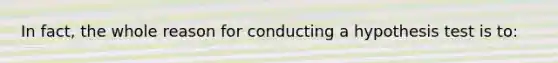 In fact, the whole reason for conducting a hypothesis test is to: