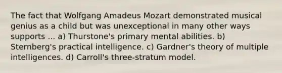 The fact that Wolfgang Amadeus Mozart demonstrated musical genius as a child but was unexceptional in many other ways supports ... a) Thurstone's primary mental abilities. b) Sternberg's practical intelligence. c) Gardner's theory of multiple intelligences. d) Carroll's three-stratum model.