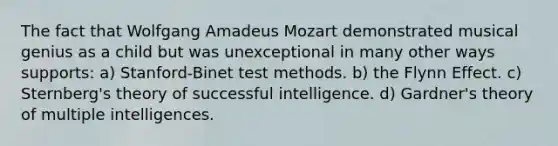 The fact that Wolfgang Amadeus Mozart demonstrated musical genius as a child but was unexceptional in many other ways supports: a) Stanford-Binet test methods. b) the Flynn Effect. c) Sternberg's theory of successful intelligence. d) Gardner's theory of multiple intelligences.