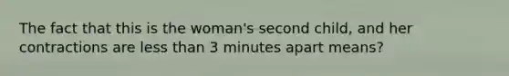 The fact that this is the woman's second child, and her contractions are less than 3 minutes apart means?