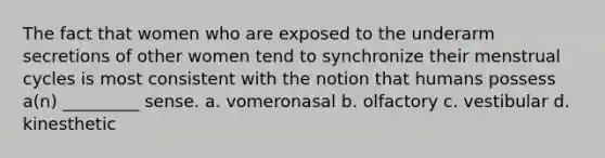 The fact that women who are exposed to the underarm secretions of other women tend to synchronize their menstrual cycles is most consistent with the notion that humans possess a(n) _________ sense. a. vomeronasal b. olfactory c. vestibular d. kinesthetic