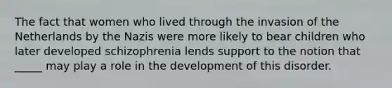 The fact that women who lived through the invasion of the Netherlands by the Nazis were more likely to bear children who later developed schizophrenia lends support to the notion that _____ may play a role in the development of this disorder.