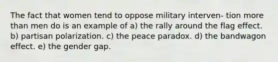 The fact that women tend to oppose military interven- tion more than men do is an example of a) the rally around the flag effect. b) partisan polarization. c) the peace paradox. d) the bandwagon effect. e) the gender gap.