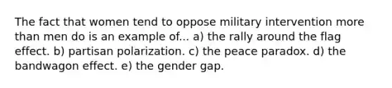 The fact that women tend to oppose military intervention <a href='https://www.questionai.com/knowledge/keWHlEPx42-more-than' class='anchor-knowledge'>more than</a> men do is an example of... a) the rally around the flag effect. b) partisan polarization. c) the peace paradox. d) the bandwagon effect. e) the gender gap.