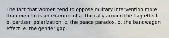 The fact that women tend to oppose military intervention more than men do is an example of a. the rally around the flag effect. b. partisan polarization. c. the peace paradox. d. the bandwagon effect. e. the gender gap.