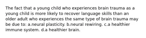 The fact that a young child who experiences brain trauma as a young child is more likely to recover language skills than an older adult who experiences the same type of brain trauma may be due to: a.neural plasticity. b.neural rewiring. c.a healthier immune system. d.a healthier brain.