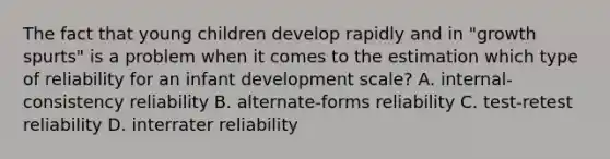 The fact that young children develop rapidly and in "growth spurts" is a problem when it comes to the estimation which type of reliability for an infant development scale? A. internal-consistency reliability B. alternate-forms reliability C. test-retest reliability D. interrater reliability ​