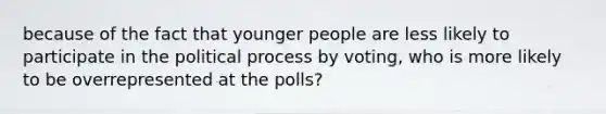 because of the fact that younger people are less likely to participate in the political process by voting, who is more likely to be overrepresented at the polls?