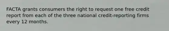 FACTA grants consumers the right to request one free credit report from each of the three national credit-reporting firms every 12 months.