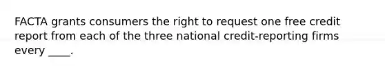 FACTA grants consumers the right to request one free credit report from each of the three national credit-reporting firms every ____.