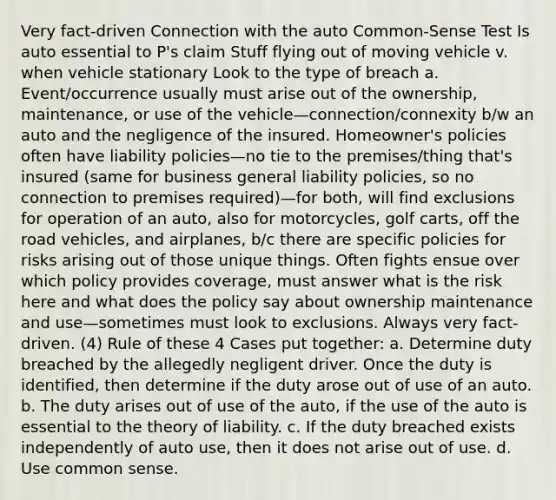 Very fact-driven Connection with the auto Common-Sense Test Is auto essential to P's claim Stuff flying out of moving vehicle v. when vehicle stationary Look to the type of breach a. Event/occurrence usually must arise out of the ownership, maintenance, or use of the vehicle—connection/connexity b/w an auto and the negligence of the insured. Homeowner's policies often have liability policies—no tie to the premises/thing that's insured (same for business general liability policies, so no connection to premises required)—for both, will find exclusions for operation of an auto, also for motorcycles, golf carts, off the road vehicles, and airplanes, b/c there are specific policies for risks arising out of those unique things. Often fights ensue over which policy provides coverage, must answer what is the risk here and what does the policy say about ownership maintenance and use—sometimes must look to exclusions. Always very fact-driven. (4) Rule of these 4 Cases put together: a. Determine duty breached by the allegedly negligent driver. Once the duty is identified, then determine if the duty arose out of use of an auto. b. The duty arises out of use of the auto, if the use of the auto is essential to the theory of liability. c. If the duty breached exists independently of auto use, then it does not arise out of use. d. Use common sense.