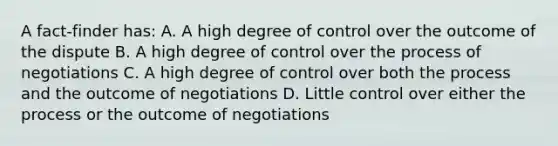 A fact-finder has: A. A high degree of control over the outcome of the dispute B. A high degree of control over the process of negotiations C. A high degree of control over both the process and the outcome of negotiations D. Little control over either the process or the outcome of negotiations