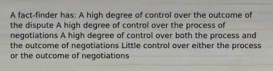 A fact-finder has: A high degree of control over the outcome of the dispute A high degree of control over the process of negotiations A high degree of control over both the process and the outcome of negotiations Little control over either the process or the outcome of negotiations