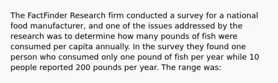 The FactFinder Research firm conducted a survey for a national food manufacturer, and one of the issues addressed by the research was to determine how many pounds of fish were consumed per capita annually. In the survey they found one person who consumed only one pound of fish per year while 10 people reported 200 pounds per year. The range was: