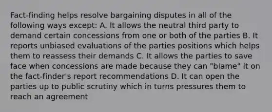 Fact-finding helps resolve bargaining disputes in all of the following ways except: A. It allows the neutral third party to demand certain concessions from one or both of the parties B. It reports unbiased evaluations of the parties positions which helps them to reassess their demands C. It allows the parties to save face when concessions are made because they can "blame" it on the fact-finder's report recommendations D. It can open the parties up to public scrutiny which in turns pressures them to reach an agreement