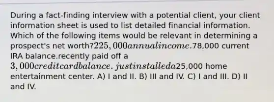 During a fact-finding interview with a potential client, your client information sheet is used to list detailed financial information. Which of the following items would be relevant in determining a prospect's net worth?225,000 annual income.78,000 current IRA balance.recently paid off a 3,000 credit card balance.just installed a25,000 home entertainment center. A) I and II. B) III and IV. C) I and III. D) II and IV.