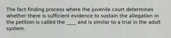 The fact-finding process where the juvenile court determines whether there is sufficient evidence to sustain the allegation in the petition is called the ____ and is similar to a trial in the adult system.