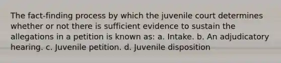 The fact-finding process by which the juvenile court determines whether or not there is sufficient evidence to sustain the allegations in a petition is known as: a. Intake. b. An adjudicatory hearing. c. Juvenile petition. d. Juvenile disposition