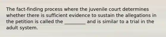 The fact-finding process where the juvenile court determines whether there is sufficient evidence to sustain the allegations in the petition is called the _________ and is similar to a trial in the adult system.