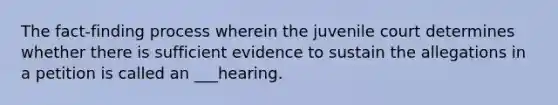 The fact-finding process wherein the juvenile court determines whether there is sufficient evidence to sustain the allegations in a petition is called an ___hearing.