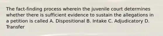 The fact-finding process wherein the juvenile court determines whether there is sufficient evidence to sustain the allegations in a petition is called A. Dispositional B. Intake C. Adjudicatory D. Transfer