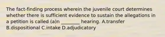 The​ fact-finding process wherein the juvenile court determines whether there is sufficient evidence to sustain the allegations in a petition is called​ (a)n ________ hearing. A.transfer B.dispositional C.intake D.adjudicatory