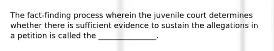 The fact-finding process wherein the juvenile court determines whether there is sufficient evidence to sustain the allegations in a petition is called the _______________.